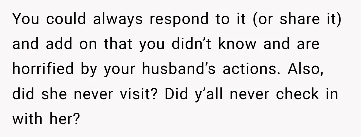 You could always respond to it (or share it) and add on that you didn’t know and are horrified by your husband’s actions. Also, did she never visit? Did y’all...