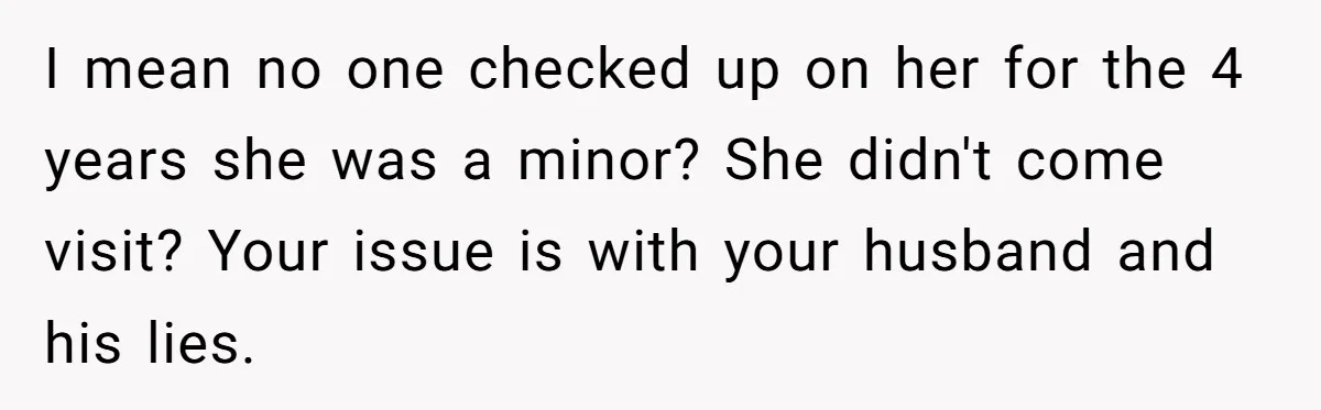 I mean no one checked up on her for the 4 years she was a minor? She didn't come visit? Your issue is with your husband and his lies.