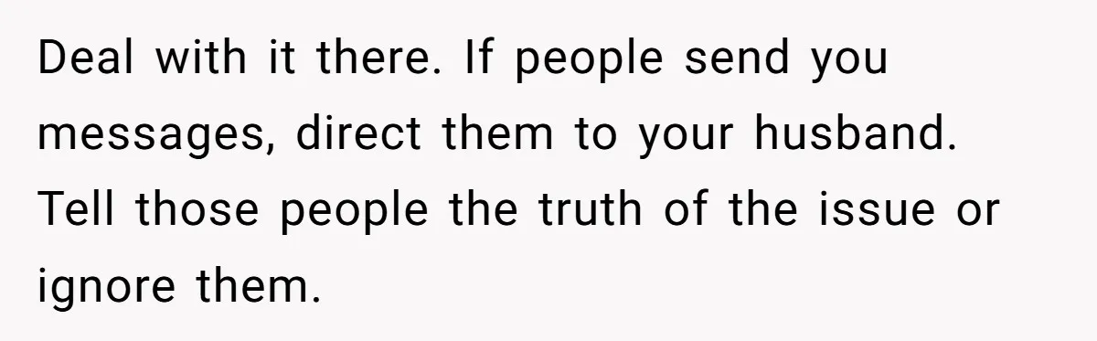 Deal with it there. If people send you messages, direct them to your husband. Tell those people the truth of the issue or ignore them.