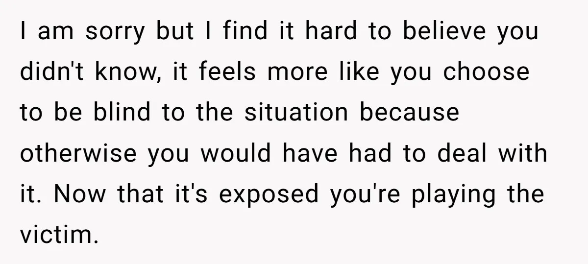 I am sorry but I find it hard to believe you didn't know, it feels more like you choose to be blind to the situation because otherwise you would have...