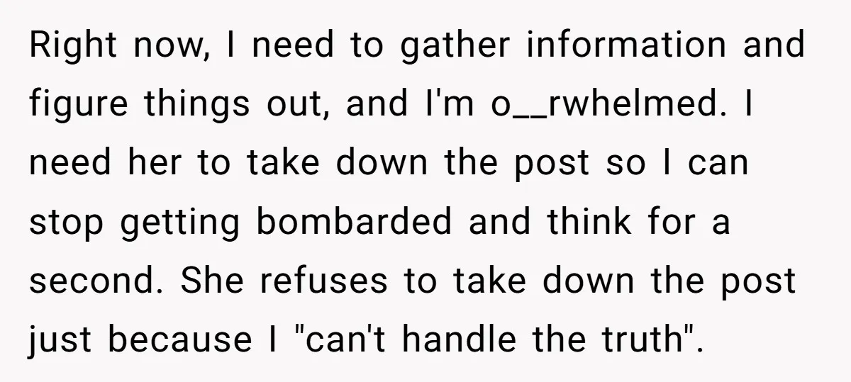 Right now, I need to gather information and figure things out, and I'm o__rwhelmed. I need her to take down the post so I can stop getting bombarded and think...