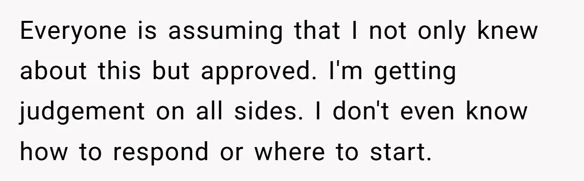 Everyone is assuming that I not only knew about this but approved. I'm getting judgement on all sides. I don't even know how to respond or where to start.