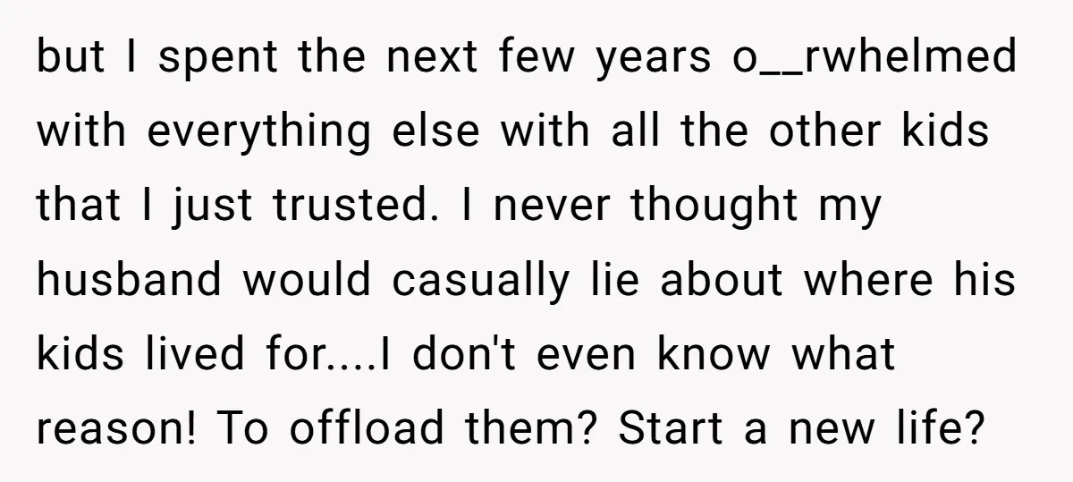 but I spent the next few years o__rwhelmed with everything else with all the other kids that I just trusted. I never thought my husband would casually lie about where...
