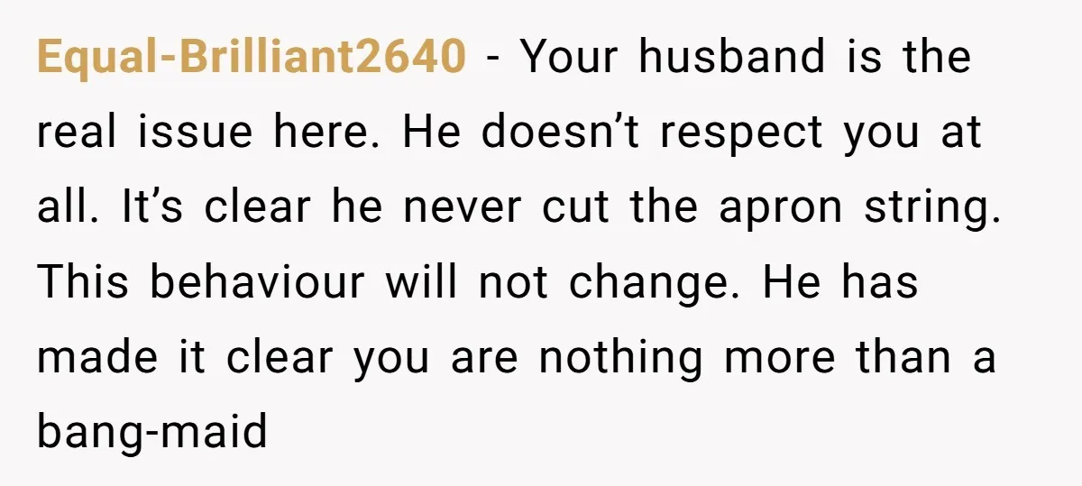 Equal-Brilliant2640 − Your husband is the real issue here. He doesn’t respect you at all. It’s clear he never cut the apron string. This behaviour will not change. He has...