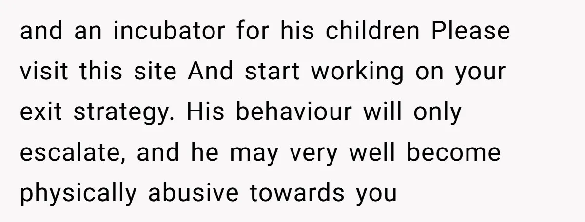 and an incubator for his children Please visit this site And start working on your exit strategy. His behaviour will only escalate, and he may very well become physically abusive...