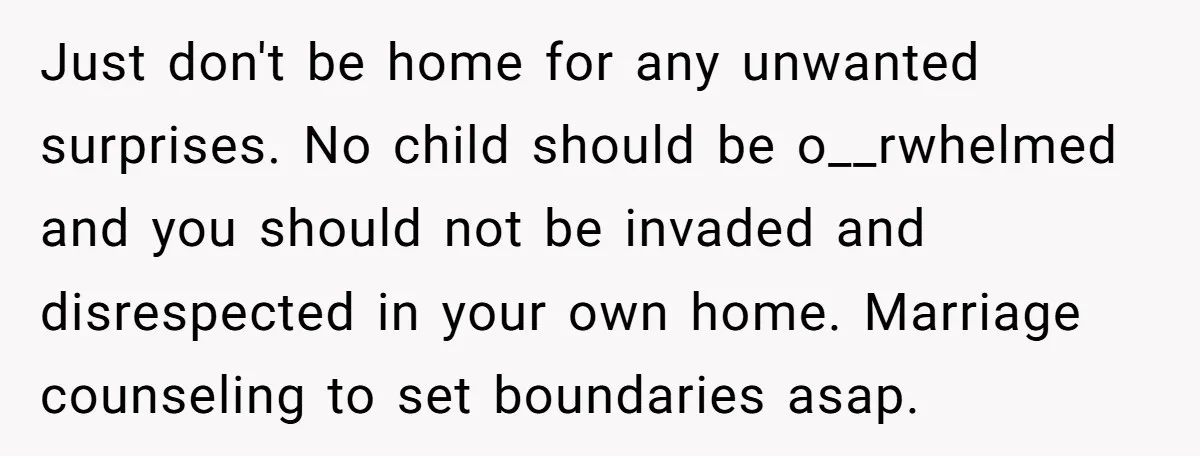 Just don't be home for any unwanted surprises. No child should be o__rwhelmed and you should not be invaded and disrespected in your own home. Marriage counseling to set boundaries...