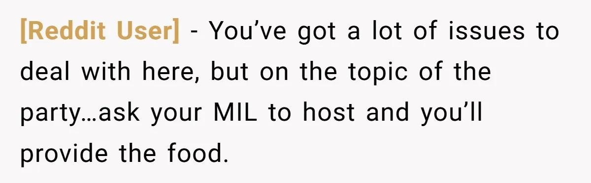 [Reddit User] − You’ve got a lot of issues to deal with here, but on the topic of the party…ask your MIL to host and you’ll provide the food.