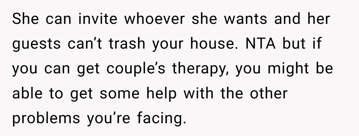 She can invite whoever she wants and her guests can’t trash your house. NTA but if you can get couple’s therapy, you might be able to get some help with...