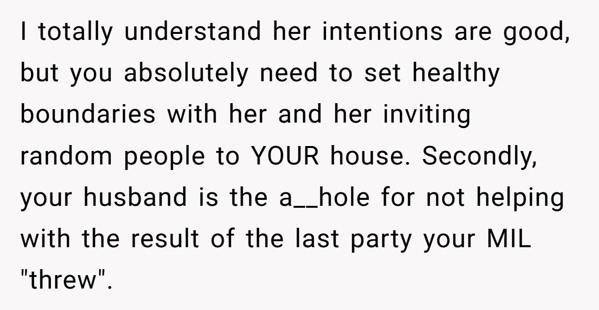 I totally understand her intentions are good, but you absolutely need to set healthy boundaries with her and her inviting random people to YOUR house. Secondly, your husband is the...