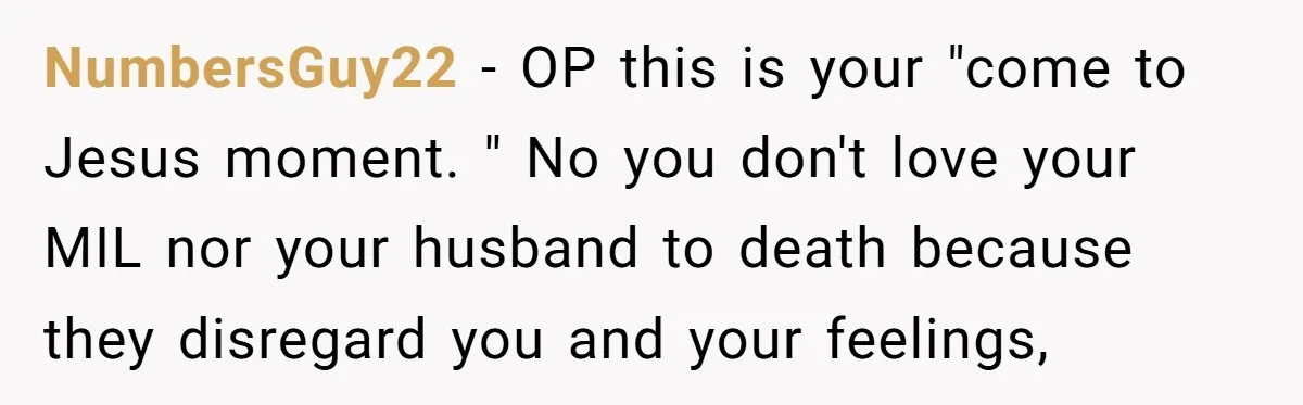 NumbersGuy22 − OP this is your "come to Jesus moment. " No you don't love your MIL nor your husband to death because they disregard you and your feelings,