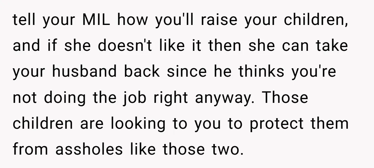 tell your MIL how you'll raise your children, and if she doesn't like it then she can take your husband back since he thinks you're not doing the job right...