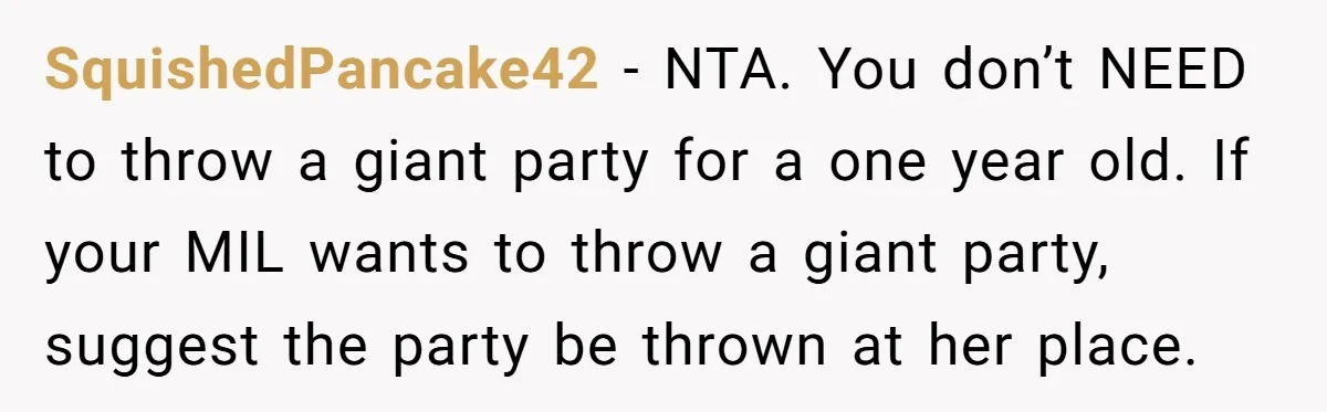 SquishedPancake42 − NTA. You don’t NEED to throw a giant party for a one year old. If your MIL wants to throw a giant party, suggest the party be thrown...