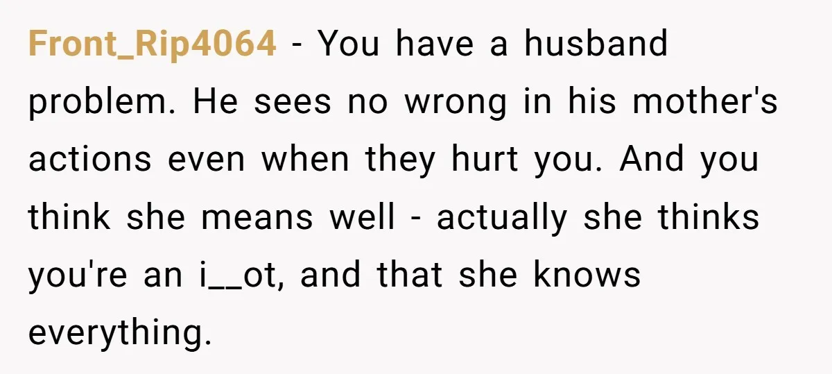 Front_Rip4064 − You have a husband problem. He sees no wrong in his mother's actions even when they hurt you. And you think she means well - actually she thinks...