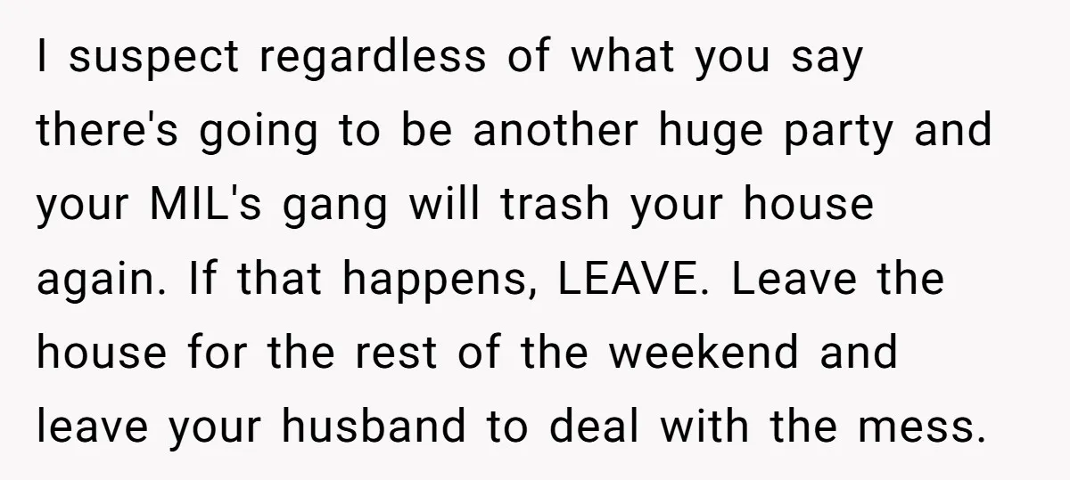 I suspect regardless of what you say there's going to be another huge party and your MIL's gang will trash your house again. If that happens, LEAVE. Leave the house...