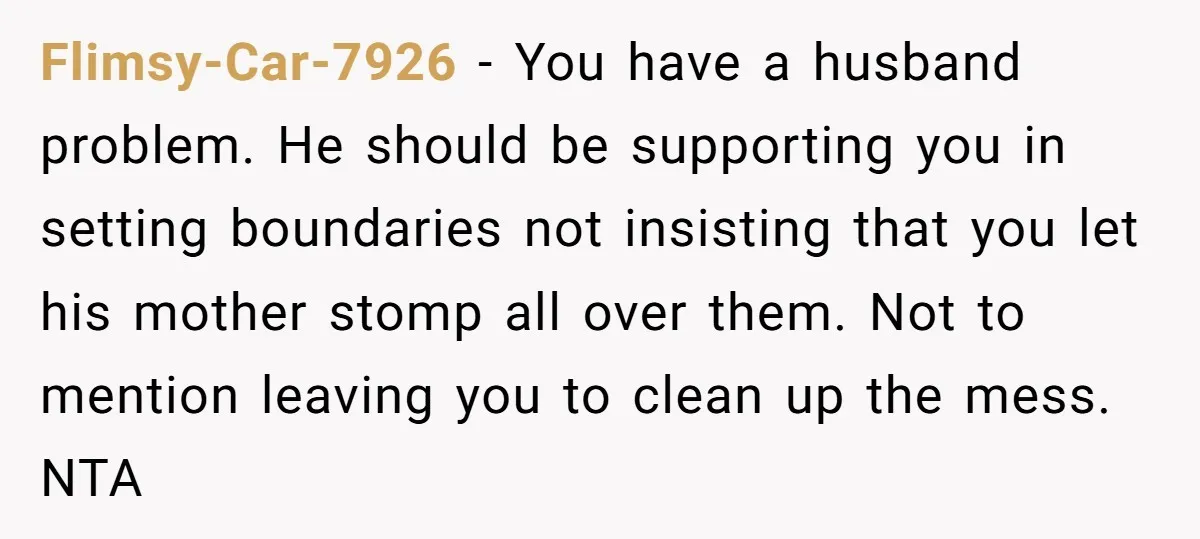 Flimsy-Car-7926 − You have a husband problem. He should be supporting you in setting boundaries not insisting that you let his mother stomp all over them. Not to mention leaving...