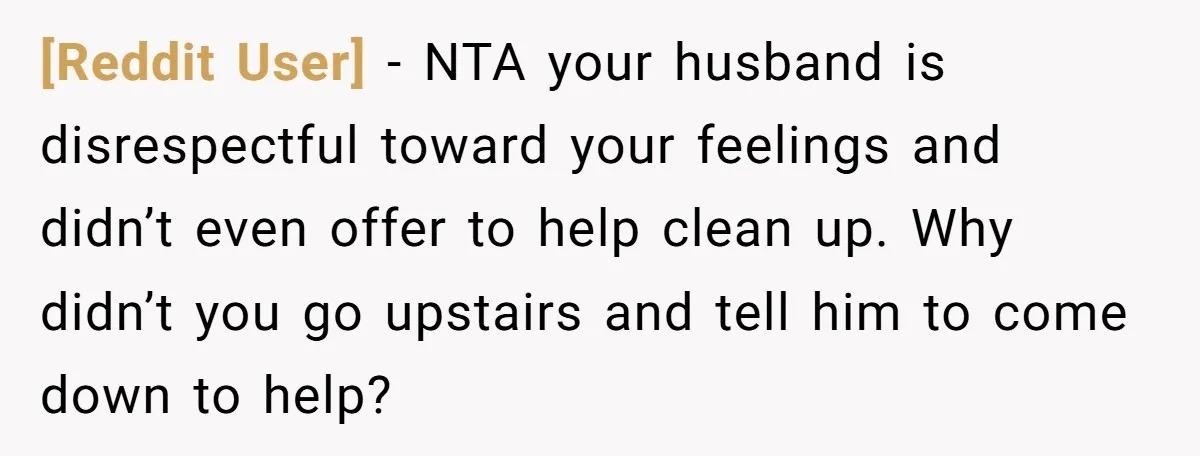 [Reddit User] − NTA your husband is disrespectful toward your feelings and didn’t even offer to help clean up. Why didn’t you go upstairs and tell him to come down...
