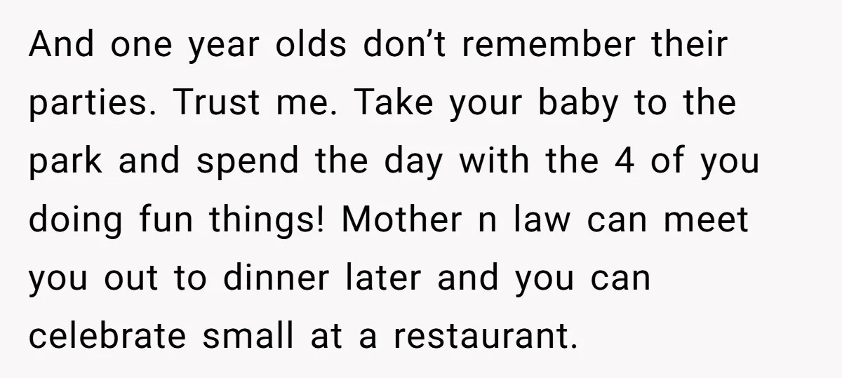 And one year olds don’t remember their parties. Trust me. Take your baby to the park and spend the day with the 4 of you doing fun things! Mother n...