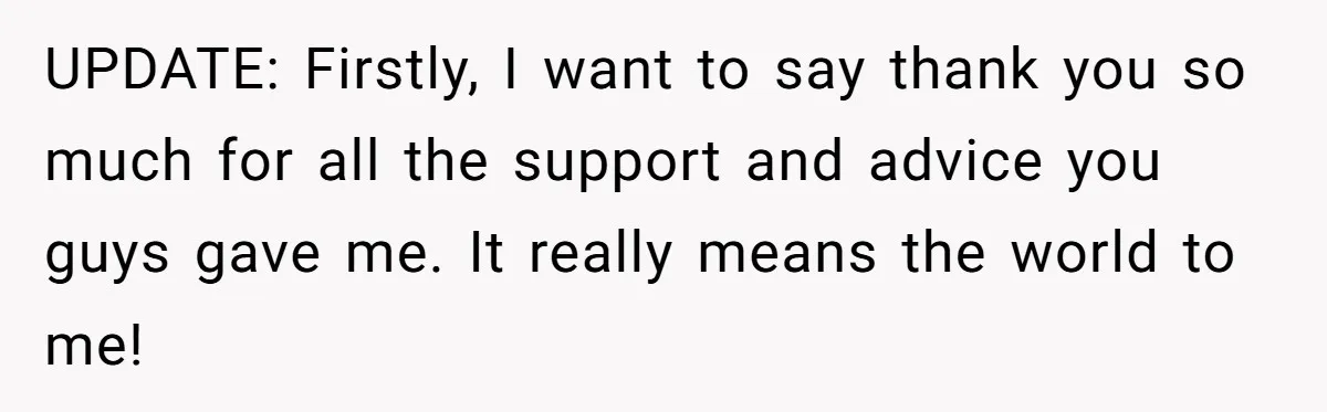 UPDATE: Firstly, I want to say thank you so much for all the support and advice you guys gave me. It really means the world to me!
