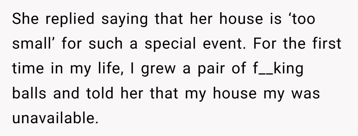 She replied saying that her house is ‘too small’ for such a special event. For the first time in my life, I grew a pair of f__king balls and told...