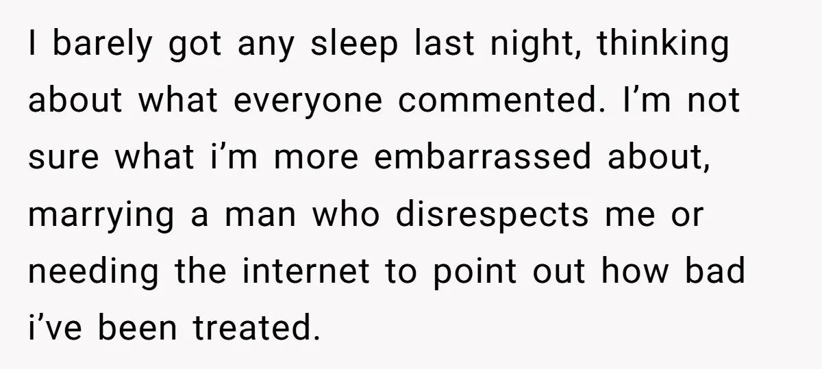 I barely got any sleep last night, thinking about what everyone commented. I’m not sure what i’m more embarrassed about, marrying a man who disrespects me or needing the internet...