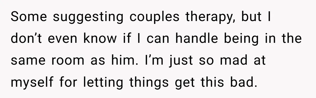 Some suggesting couples therapy, but I don’t even know if I can handle being in the same room as him. I’m just so mad at myself for letting things get...
