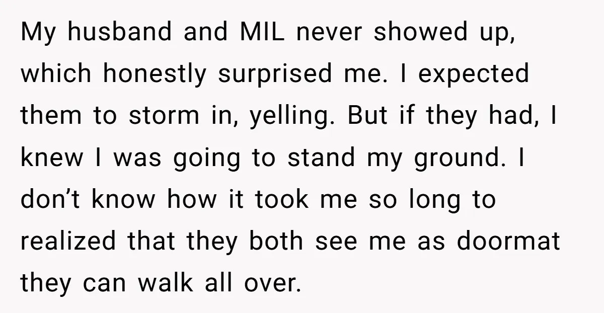 My husband and MIL never showed up, which honestly surprised me. I expected them to storm in, yelling. But if they had, I knew I was going to stand my...