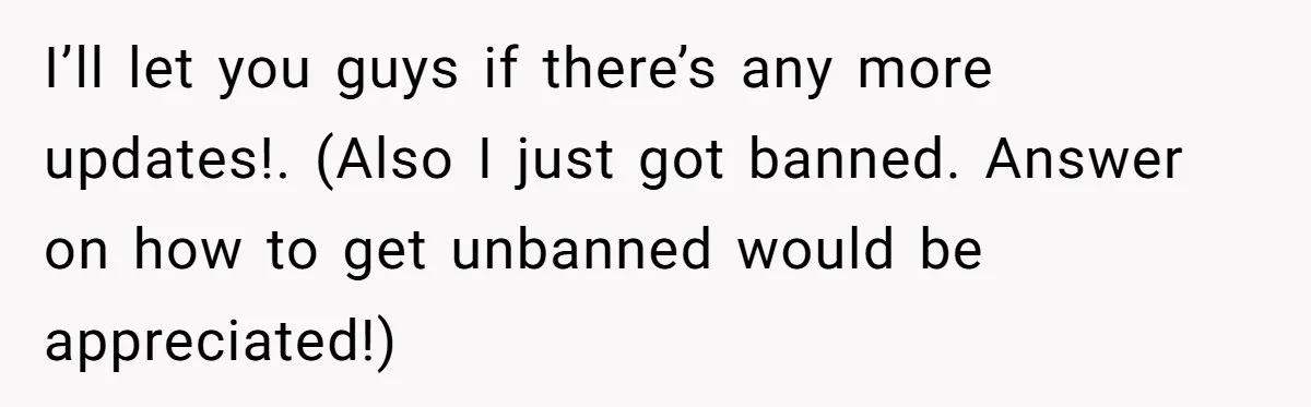 I’ll let you guys if there’s any more updates!. (Also I just got banned. Answer on how to get unbanned would be appreciated!)