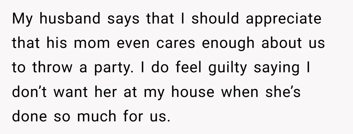 My husband says that I should appreciate that his mom even cares enough about us to throw a party. I do feel guilty saying I don’t want her at my...