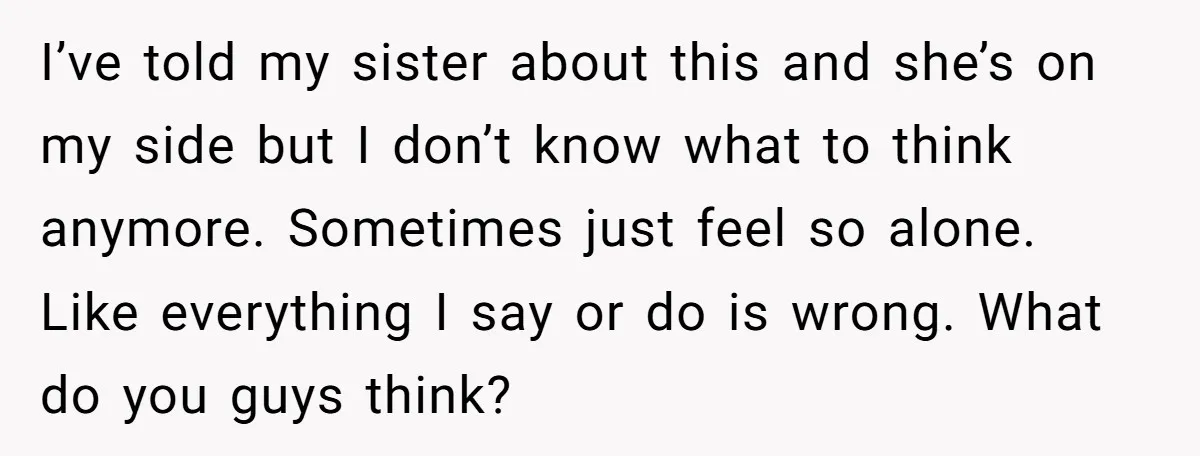 I’ve told my sister about this and she’s on my side but I don’t know what to think anymore. Sometimes just feel so alone. Like everything I say or do...