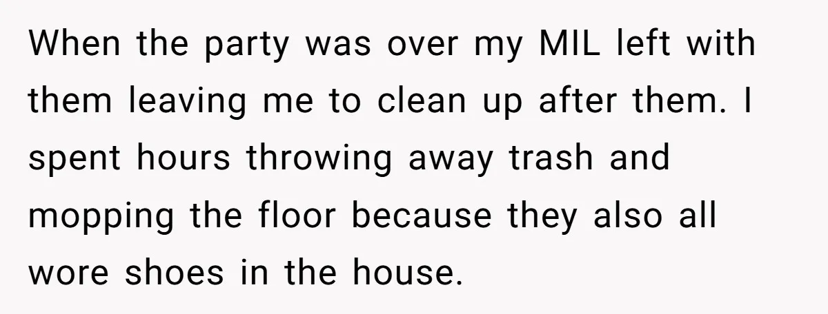 When the party was over my MIL left with them leaving me to clean up after them. I spent hours throwing away trash and mopping the floor because they also...