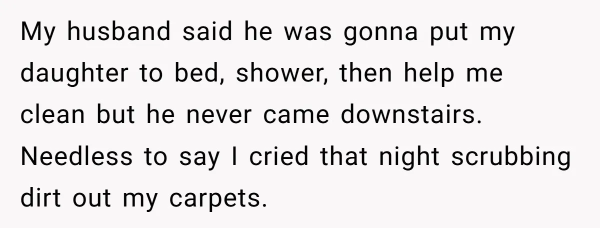 My husband said he was gonna put my daughter to bed, shower, then help me clean but he never came downstairs. Needless to say I cried that night scrubbing dirt...