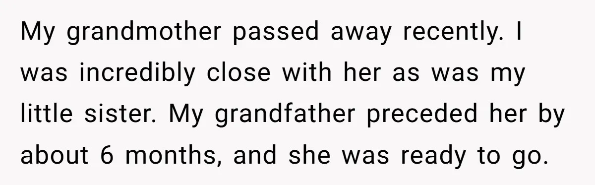 My grandmother passed away recently. I was incredibly close with her as was my little sister. My grandfather preceded her by about 6 months, and she was ready to go.