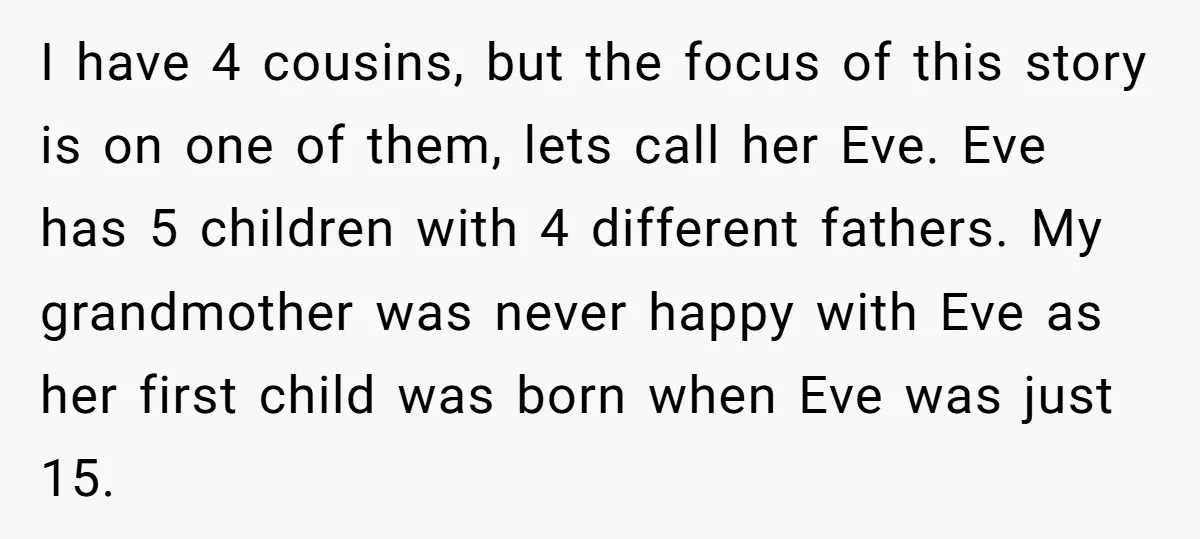 I have 4 cousins, but the focus of this story is on one of them, lets call her Eve. Eve has 5 children with 4 different fathers. My grandmother was...