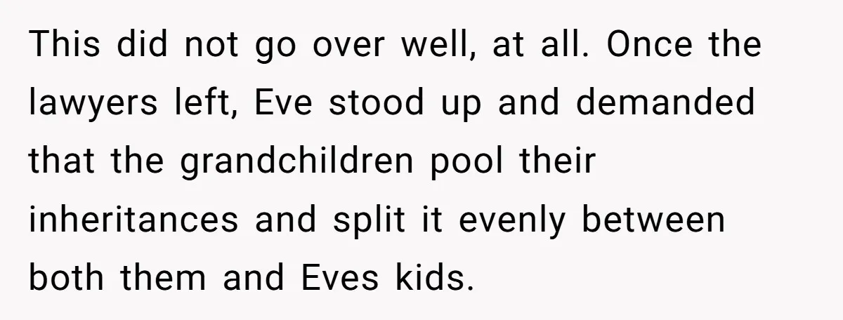 This did not go over well, at all. Once the lawyers left, Eve stood up and demanded that the grandchildren pool their inheritances and split it evenly between both them...