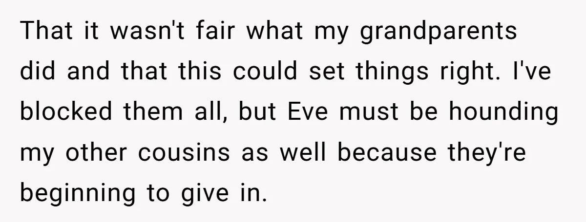 That it wasn't fair what my grandparents did and that this could set things right. I've blocked them all, but Eve must be hounding my other cousins as well because...