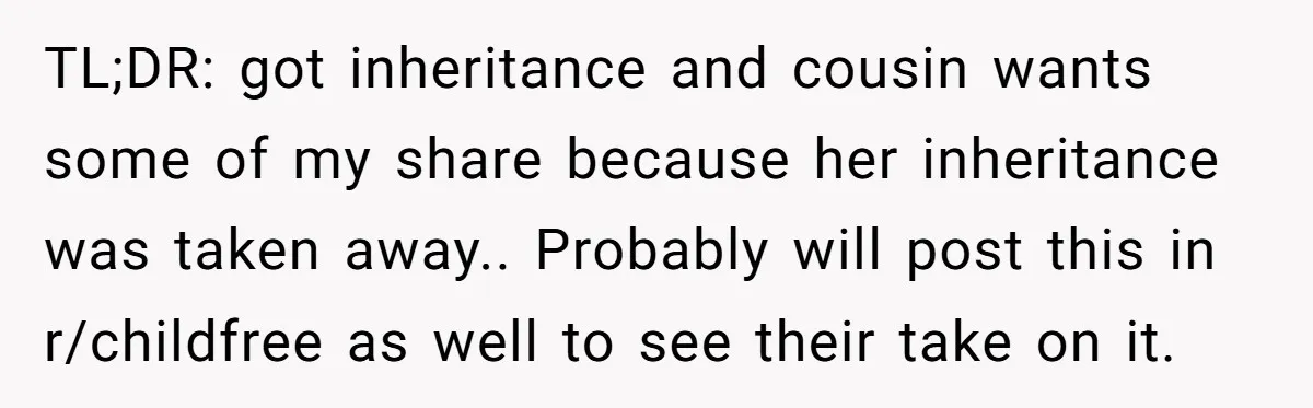 TL;DR: got inheritance and cousin wants some of my share because her inheritance was taken away.. Probably will post this in r/childfree as well to see their take on it.