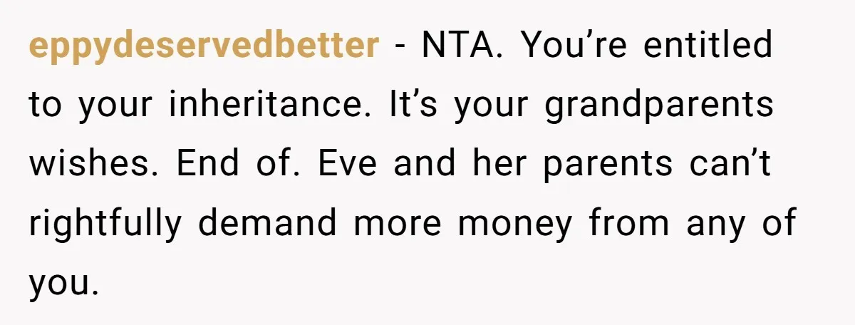 eppydeservedbetter − NTA. You’re entitled to your inheritance. It’s your grandparents wishes. End of. Eve and her parents can’t rightfully demand more money from any of you.