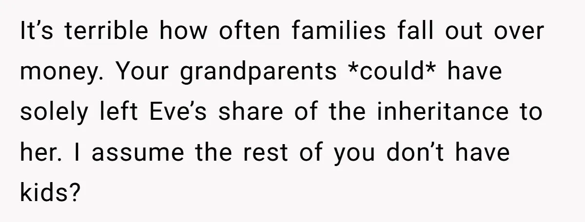 It’s terrible how often families fall out over money. Your grandparents *could* have solely left Eve’s share of the inheritance to her. I assume the rest of you don’t have...