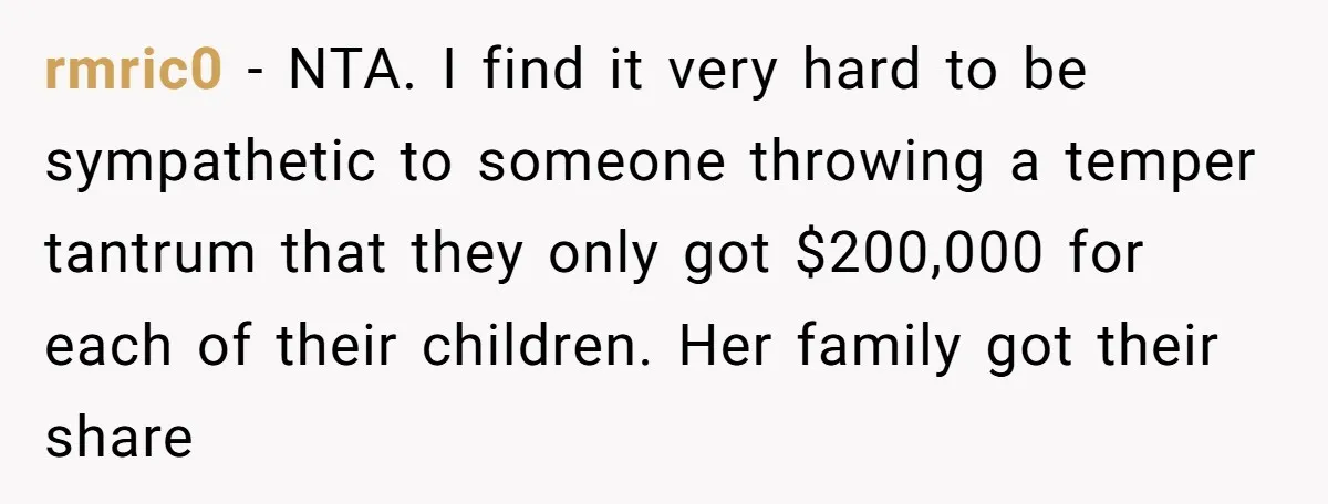rmric0 − NTA. I find it very hard to be sympathetic to someone throwing a temper tantrum that they only got $200,000 for each of their children. Her family got...