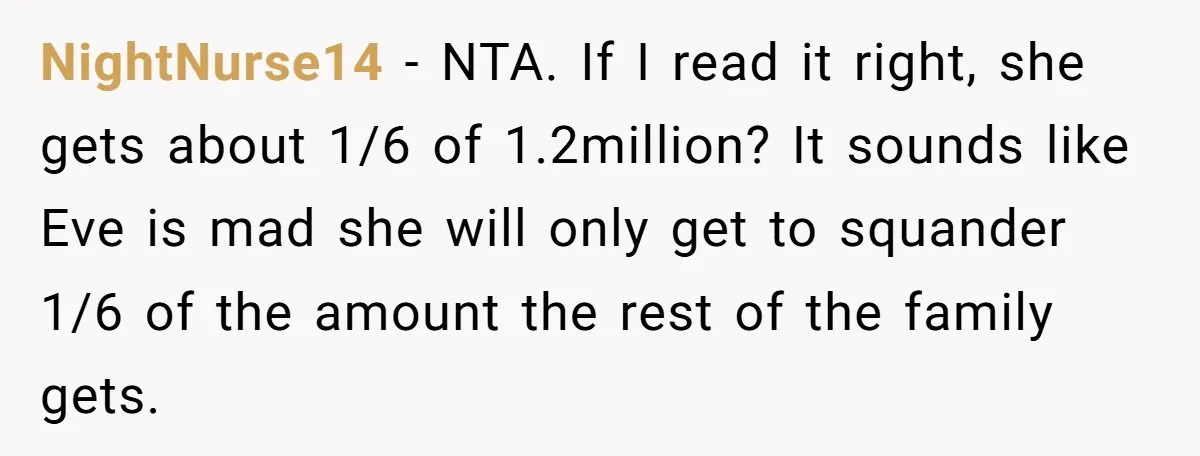 NightNurse14 − NTA. If I read it right, she gets about 1/6 of 1.2million? It sounds like Eve is mad she will only get to squander 1/6 of the amount...
