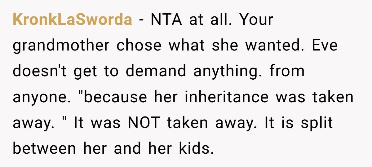 KronkLaSworda − NTA at all. Your grandmother chose what she wanted. Eve doesn't get to demand anything. from anyone. "because her inheritance was taken away. " It was NOT taken...