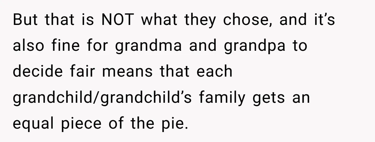 But that is NOT what they chose, and it’s also fine for grandma and grandpa to decide fair means that each grandchild/grandchild’s family gets an equal piece of the pie.