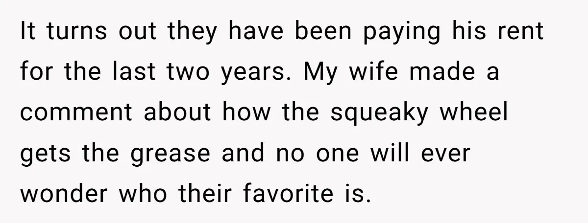 It turns out they have been paying his rent for the last two years. My wife made a comment about how the squeaky wheel gets the grease and no one...