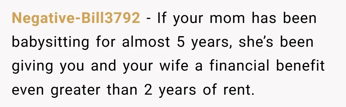 Negative-Bill3792 − If your mom has been babysitting for almost 5 years, she’s been giving you and your wife a financial benefit even greater than 2 years of rent.