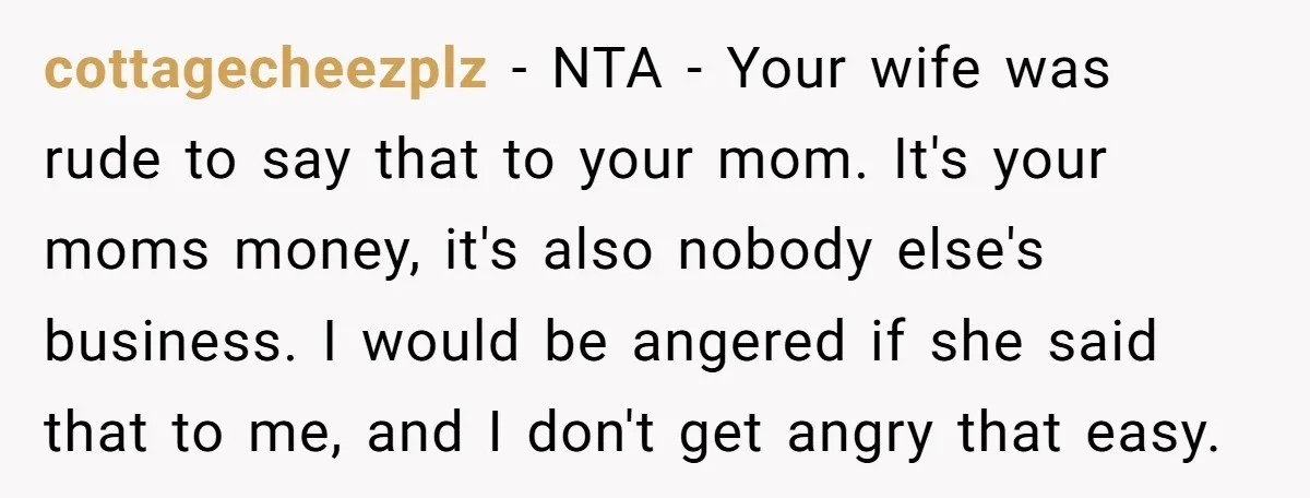 cottagecheezplz − NTA - Your wife was rude to say that to your mom. It's your moms money, it's also nobody else's business. I would be angered if she said...
