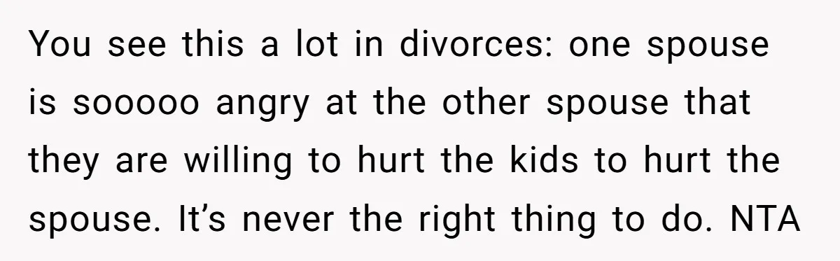 You see this a lot in divorces: one spouse is sooooo angry at the other spouse that they are willing to hurt the kids to hurt the spouse. It’s never...