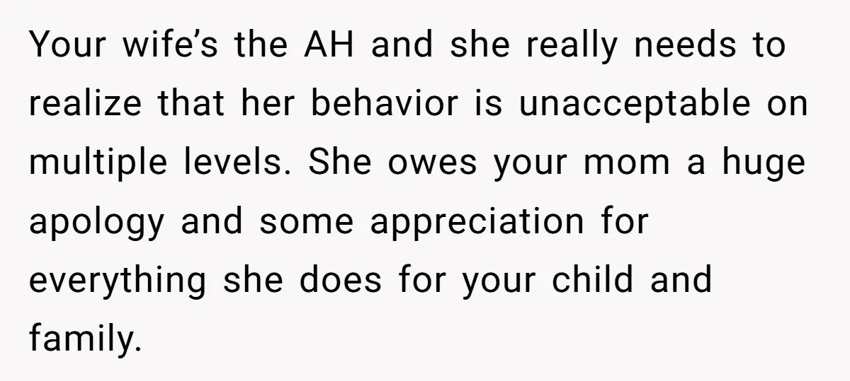 Your wife’s the AH and she really needs to realize that her behavior is unacceptable on multiple levels. She owes your mom a huge apology and some appreciation for everything...