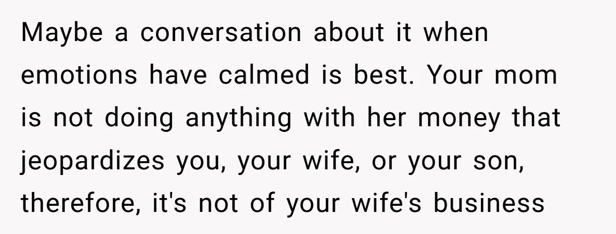 Maybe a conversation about it when emotions have calmed is best. Your mom is not doing anything with her money that jeopardizes you, your wife, or your son, therefore, it's...