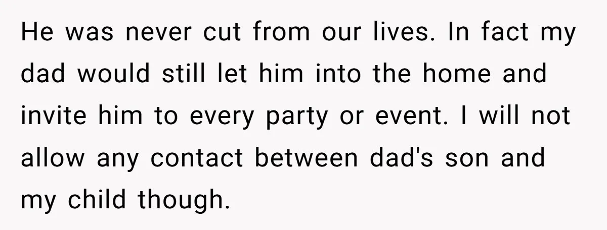 He was never cut from our lives. In fact my dad would still let him into the home and invite him to every party or event. I will not allow...