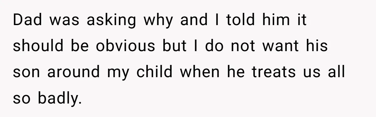 Dad was asking why and I told him it should be obvious but I do not want his son around my child when he treats us all so badly.
